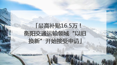 最高补贴16.5万！衡阳交通运输领域“以旧换新”开始接受申请