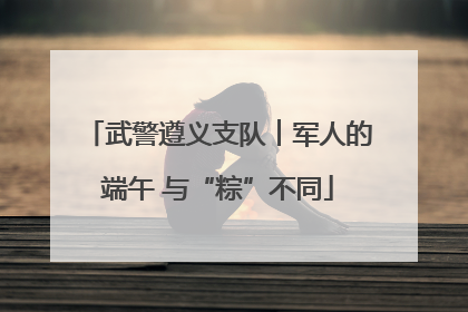 武警遵义支队︱军人的端午 与“粽”不同