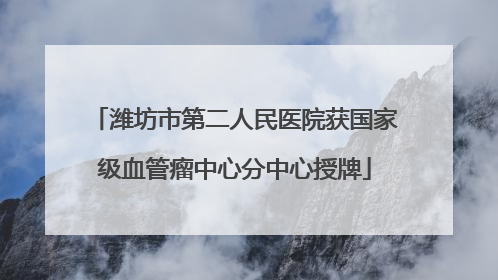 潍坊市第二人民医院获国家级血管瘤中心分中心授牌