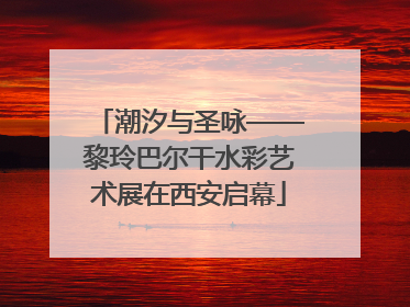 潮汐与圣咏——黎玲巴尔干水彩艺术展在西安启幕