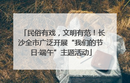 民俗有戏，文明有范！长沙全市广泛开展“我们的节日·端午”主题活动