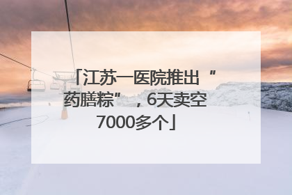 江苏一医院推出“药膳粽”，6天卖空7000多个