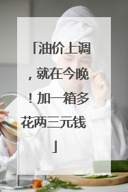 油价上调，就在今晚！加一箱多花两三元钱