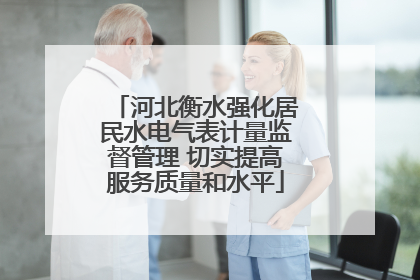 河北衡水强化居民水电气表计量监督管理 切实提高服务质量和水平