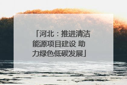 河北：推进清洁能源项目建设 助力绿色低碳发展