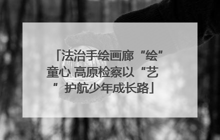 法治手绘画廊“绘”童心 高原检察以“艺”护航少年成长路