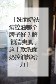 洗面奶祛痘控油哪个牌子好？解锁清爽肌，这十款洗面奶控油超给力