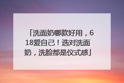 洗面奶哪款好用，618爱自己！选对洗面奶，洗脸都是仪式感
