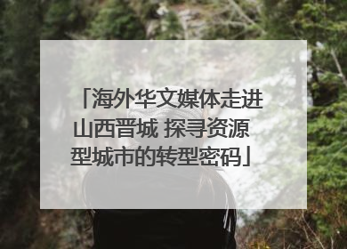 海外华文媒体走进山西晋城 探寻资源型城市的转型密码