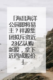 海昌海洋公园即将易主？祥源集团拟斥资近23亿认购新股，拿下近四成股份