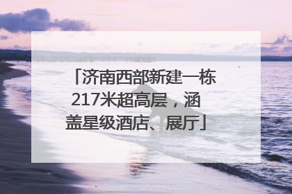 济南西部新建一栋217米超高层，涵盖星级酒店、展厅
