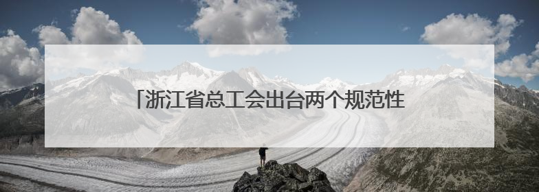 浙江省总工会出台两个规范性文件 推动服务站点从“基础保障”向“品质服务”跃升