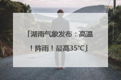 湖南气象发布：高温！阵雨！最高35℃