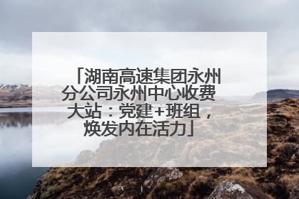 湖南高速集团永州分公司永州中心收费大站：党建+班组，焕发内在活力