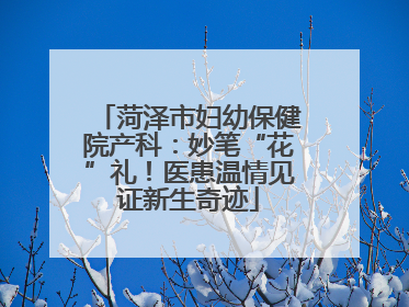 菏泽市妇幼保健院产科：妙笔“花”礼！医患温情见证新生奇迹