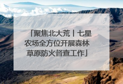 聚焦北大荒丨七星农场全方位开展森林草原防火督查工作