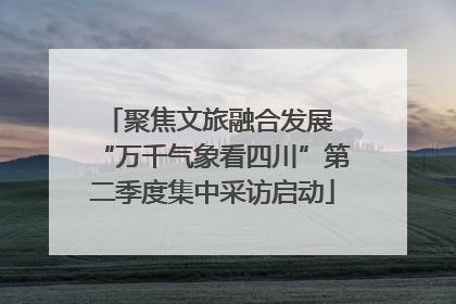 聚焦文旅融合发展 “万千气象看四川”第二季度集中采访启动