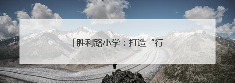 胜利路小学：打造“行走的课堂”特色教育
