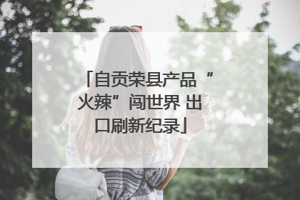 自贡荣县产品“火辣”闯世界 出口刷新纪录
