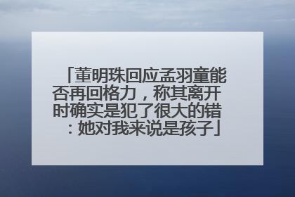 董明珠回应孟羽童能否再回格力，称其离开时确实是犯了很大的错：她对我来说是孩子