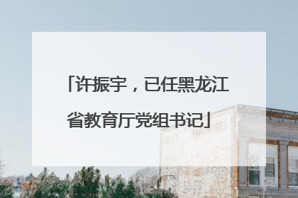 许振宇，已任黑龙江省教育厅党组书记
