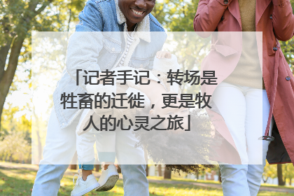 记者手记：转场是牲畜的迁徙，更是牧人的心灵之旅