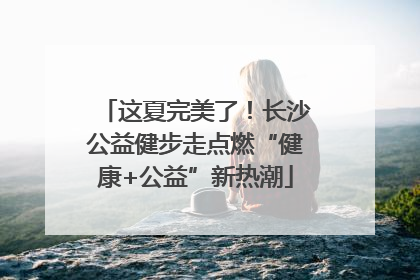 这夏完美了！长沙公益健步走点燃“健康+公益”新热潮