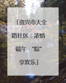 资兴市大全路社区：浓情端午 “粽”享欢乐