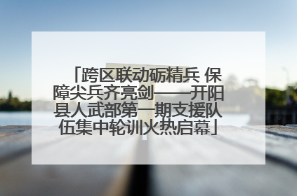 跨区联动砺精兵 保障尖兵齐亮剑——开阳县人武部第一期支援队伍集中轮训火热启幕