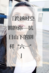 跨越时空拥抱你—抗日山下的别样“六一”