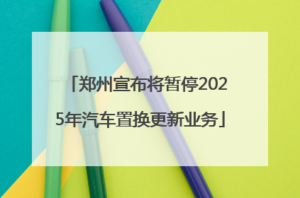 郑州宣布将暂停2025年汽车置换更新业务