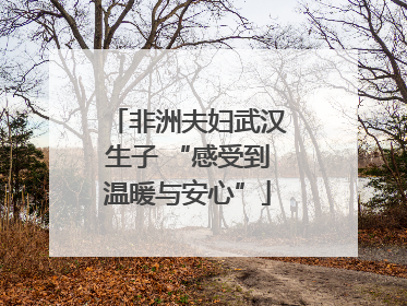 非洲夫妇武汉生子 “感受到温暖与安心”