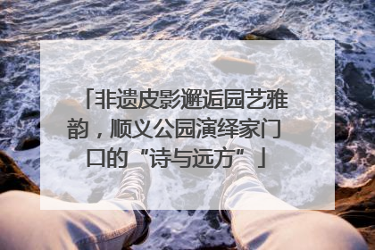 非遗皮影邂逅园艺雅韵，顺义公园演绎家门口的“诗与远方”