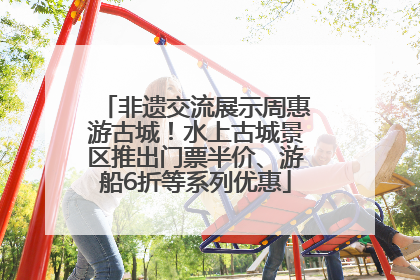 非遗交流展示周惠游古城！水上古城景区推出门票半价、游船6折等系列优惠