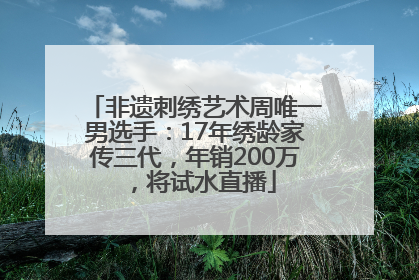 非遗刺绣艺术周唯一男选手：17年绣龄家传三代，年销200万，将试水直播