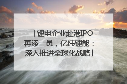 锂电企业赴港IPO再添一员，亿纬锂能：深入推进全球化战略