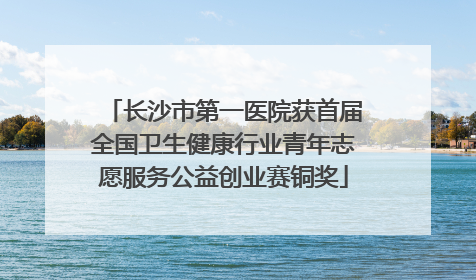 长沙市第一医院获首届全国卫生健康行业青年志愿服务公益创业赛铜奖