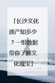 长沙文化遗产知多少？一组数据带你了解文化瑰宝