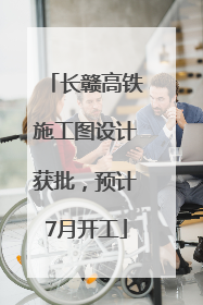 长赣高铁施工图设计获批，预计7月开工
