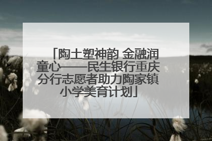 陶土塑神韵 金融润童心——民生银行重庆分行志愿者助力陶家镇小学美育计划