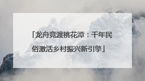 龙舟竞渡桃花潭：千年民俗激活乡村振兴新引擎
