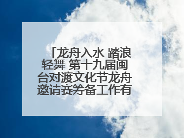 龙舟入水 踏浪轻舞 第十九届闽台对渡文化节龙舟邀请赛筹备工作有序推进
