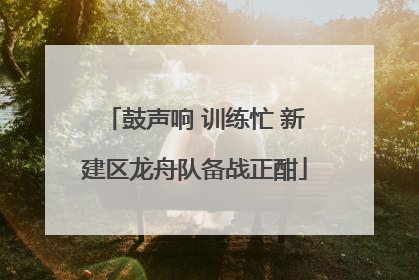 鼓声响 训练忙 新建区龙舟队备战正酣