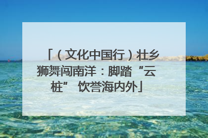 （文化中国行）壮乡狮舞闯南洋：脚踏“云桩” 饮誉海内外