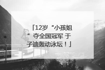 12岁“小孩姐”夺全国冠军 于子迪轰动泳坛！