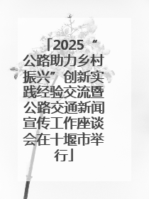 2025“公路助力乡村振兴”创新实践经验交流暨公路交通新闻宣传工作座谈会在十堰市举行