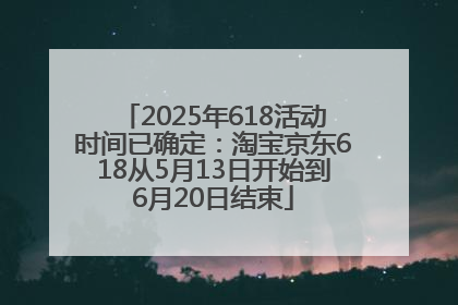 2025年618活动时间已确定：淘宝京东618从5月13日开始到6月20日结束