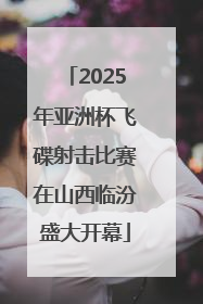 2025年亚洲杯飞碟射击比赛在山西临汾盛大开幕