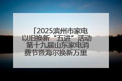 2025滨州市家电以旧换新“五进”活动 第十九届山东家电消费节暨海尔换新万里 行山东站全面启动