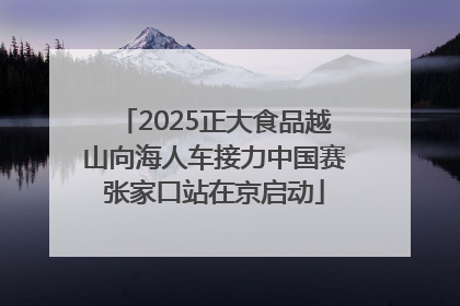 2025正大食品越山向海人车接力中国赛张家口站在京启动